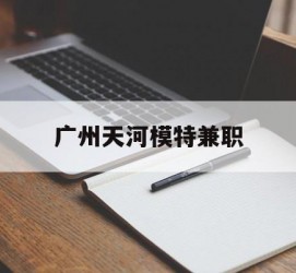 安岳广州天河模特兼职(广州天河区雇用模特)
